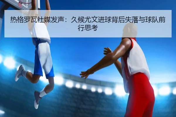热格罗瓦社媒发声：久候尤文进球背后失落与球队前行思考